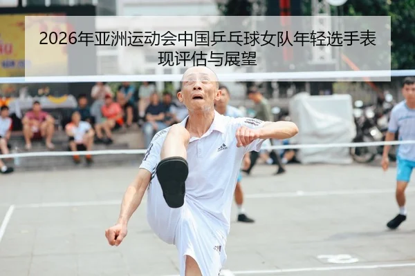 2026年亚洲运动会中国乒乓球女队年轻选手表现评估与展望
