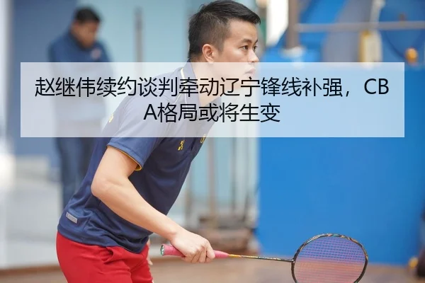 赵继伟续约谈判牵动辽宁锋线补强，CBA格局或将生变