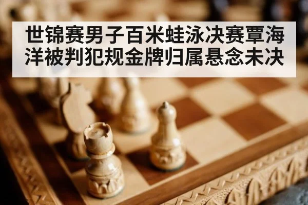 世锦赛男子百米蛙泳决赛覃海洋被判犯规金牌归属悬念未决