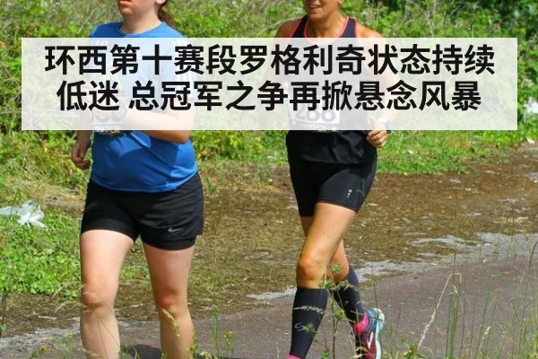 环西第十赛段罗格利奇状态持续低迷 总冠军之争再掀悬念风暴